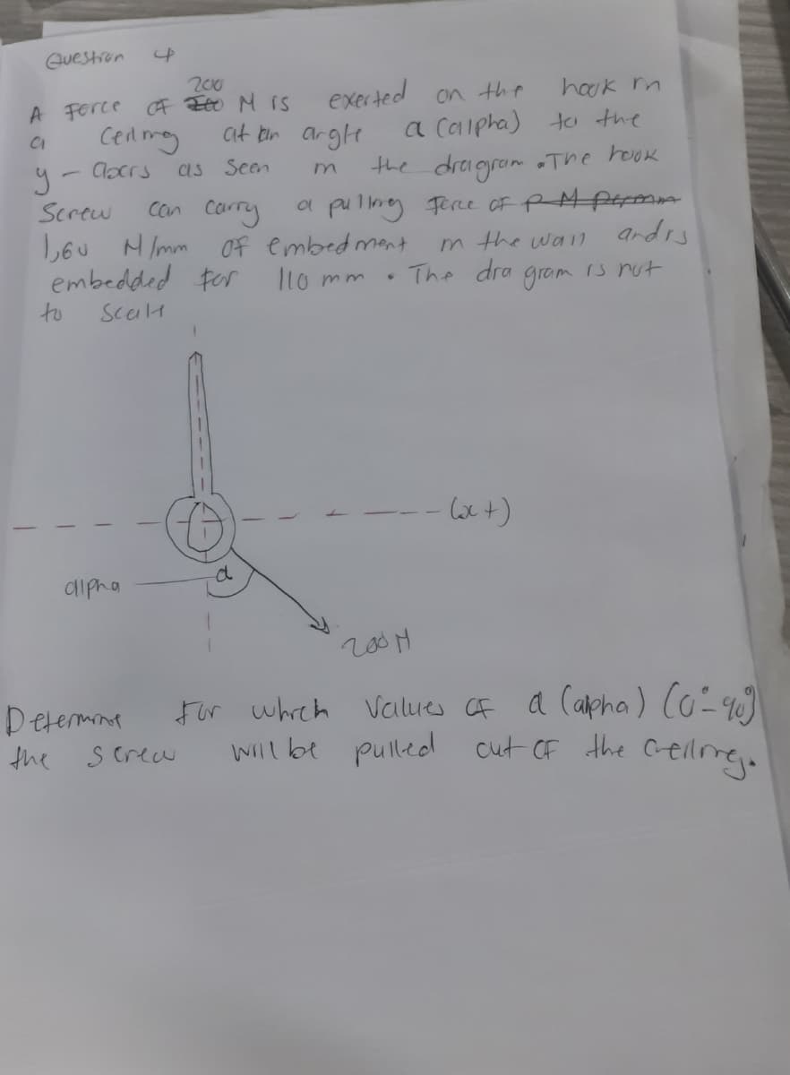 Guestron
200
A Ferce F Eo M IS
exerted on the
hook n
a Caipha) ta the
the dragram The houk
a pulng Ferce oF RMPrmm
m the wall ardrs
The dra gram is nut
at bin argle
Cenmy
as Seen
Clocrs
Con carry
L6u MImm Of embed mant
embedded for
Screw
I1o mm
to
ScalH
d
dipha
200 M
Determnt
For whreh Values CF
a Capha) Co-)
S crea
Will be pulled cut CF the Celre.
the
