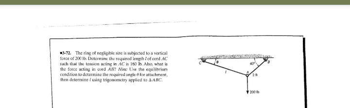 3-72. The ring of negligible size is subjected to a vertical
force of 200 Ib. Determine the required length /of cord AC
such that the tension acting in AC is 160 ib. Also, what is
the force acting in cord AB? Hint: Uise the equilibrium
condition to determine the required angle 8 for attachment,
then determine / using trigonometry applied to AABC.
40
V 200 Ib
