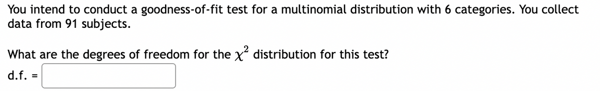 You intend to conduct a goodness-of-fit test for a multinomial distribution with 6 categories. You collect
data from 91 subjects.
What are the degrees of freedom for the x distribution for this test?
d.f.
