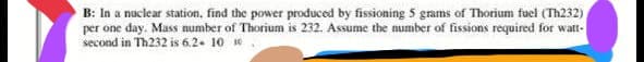 B: In a nuclear station, find the power produced by fissioning 5 grams of Thorium fuel (Th232)
per one day. Mass number of Thorium is 232. Assume the number of fissions required for watt-
second in Th232 is 6.2 10 10