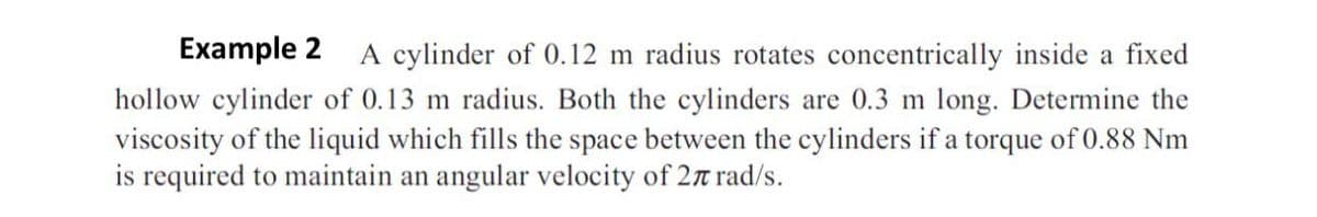 Example 2 A cylinder of 0.12 m radius rotates concentrically inside a fixed
hollow cylinder of 0.13 m radius. Both the cylinders are 0.3 m long. Determine the
viscosity of the liquid which fills the space between the cylinders if a torque of 0.88 Nm
is required to maintain an angular velocity of 27 rad/s.