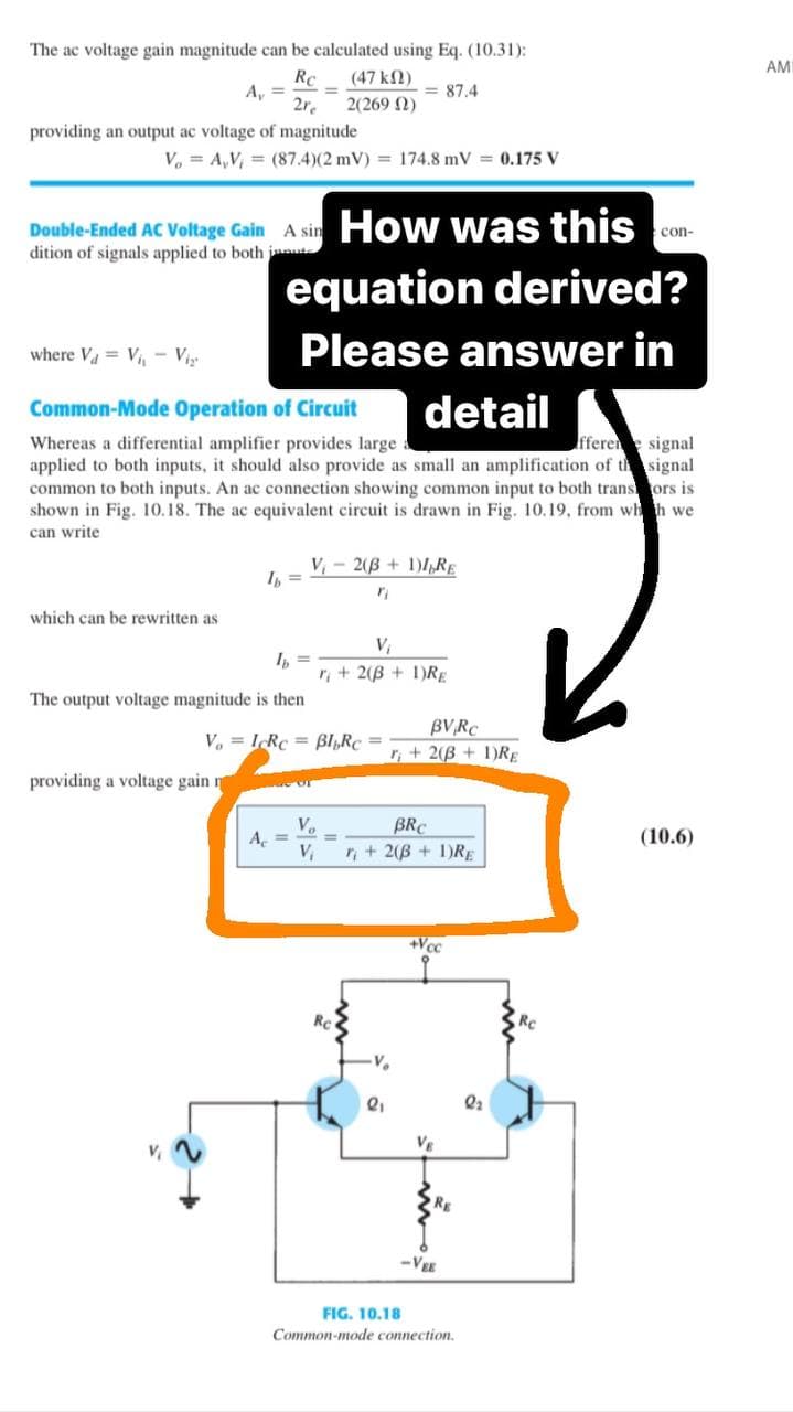 The ac voltage gain magnitude can be calculated using Eq. (10.31):
Rc
(47 ΚΩ)
2re
2(269)
providing an output ac voltage of magnitude
A₁ =
V, A,V, = (87.4)(2 mV) = 174.8 mV = 0.175 V
Double-Ended AC Voltage Gain A sin
dition of signals applied to both inte
which can be rewritten as
V₁
where V₁ V₁₁ V₁₂
Common-Mode Operation of Circuit
detail
fferene signal
Whereas a differential amplifier provides large
applied to both inputs, it should also provide as small an amplification of the signal
common to both inputs. An ac connection showing common input to both transors is
shown in Fig. 10.18. The ac equivalent circuit is drawn in Fig. 10.19, from whh we
can write
providing a voltage gain n
How was this
equation derived?
Please answer in
Ib
The output voltage magnitude is then
A₁ =
V₁2(B+ 1)IRE
VoIcRc Bl₂Rc =
of
= 87.4
"
V₁
r + 2(B + 1)RE
=
Vo
BRC
V₁ r+ 2(B + 1)RE
BVRC
r+ 2(B + 1)RE
V₂
2₁
+Vcc
w
RE
-VEE
FIG. 10.18
Common-mode connection.
con-
2₂
(10.6)
AMI