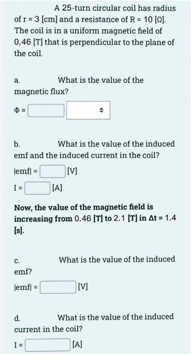 A 25-turn circular coil has radius
of r = 3 [cm] and a resistance of R = 10 [Q].
The coil is in a uniform magnetic field of
0.46 [T] that is perpendicular to the plane of
the coil.
a.
magnetic flux?
What is the value of the
b.
What is the value of the induced
emf and the induced current in the coil?
lemf| =
[V]
I =
[A]
Now, the value of the magnetic field is
increasing from 0.46 [T] to 2.1 [T] in At = 1.4
[s].
C.
emf?
lemf|
I =
What is the value of the induced
[V]
d.
current in the coil?
[A]
What is the value of the induced