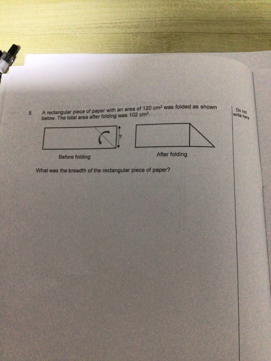 5.
A rectangular piece of paper with an area of 120 cm² was folded as shown
below. The total area after folding was 102 cm².
Before folding
After folding
What was the breadth of the rectangular piece of paper?
Do not
write here