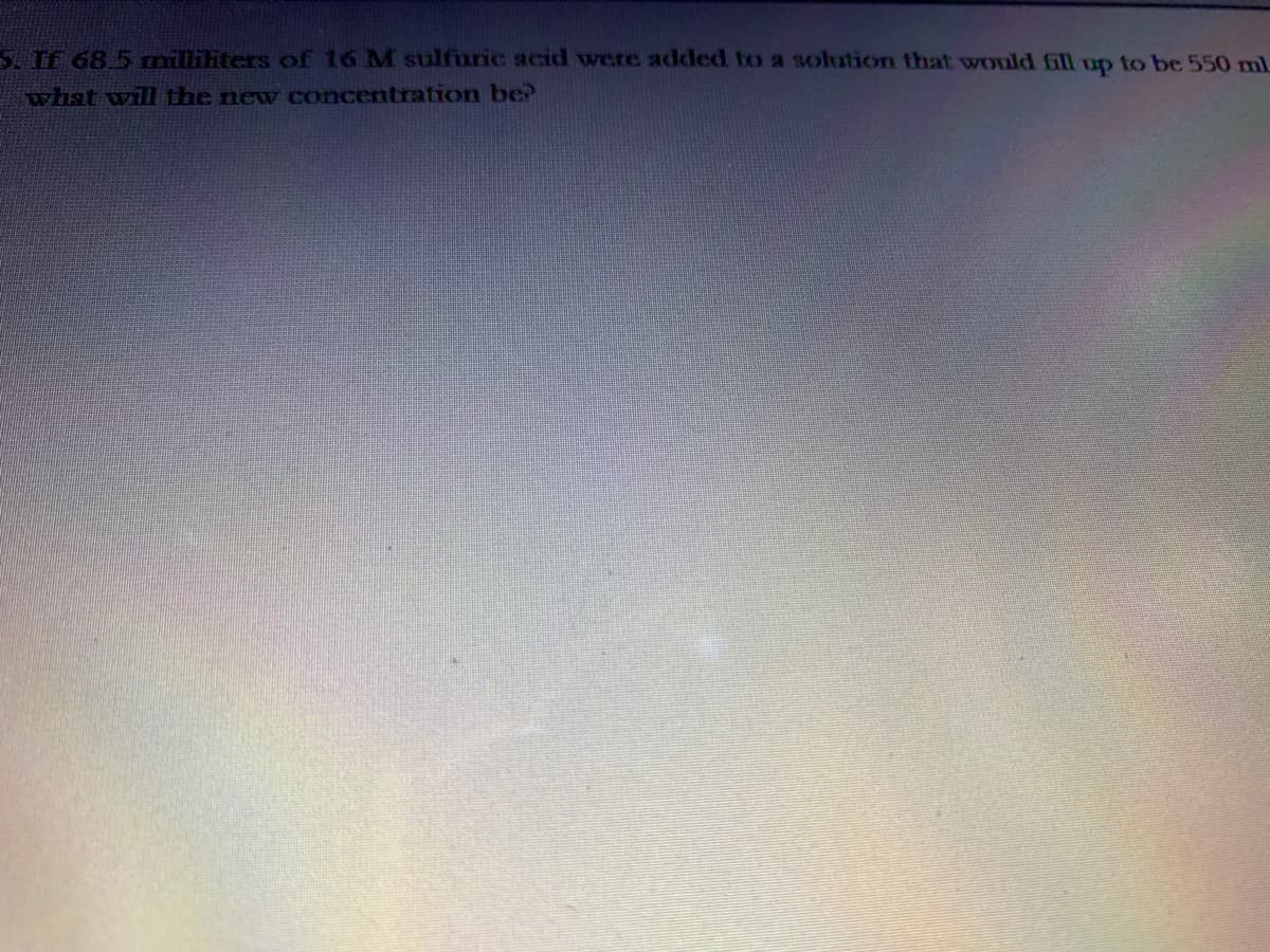 5. If 68 5 mnilliliters of 16 M sulfuric acid were added to a solution that would fill up to be 550 ml
what will the new concentration be?
