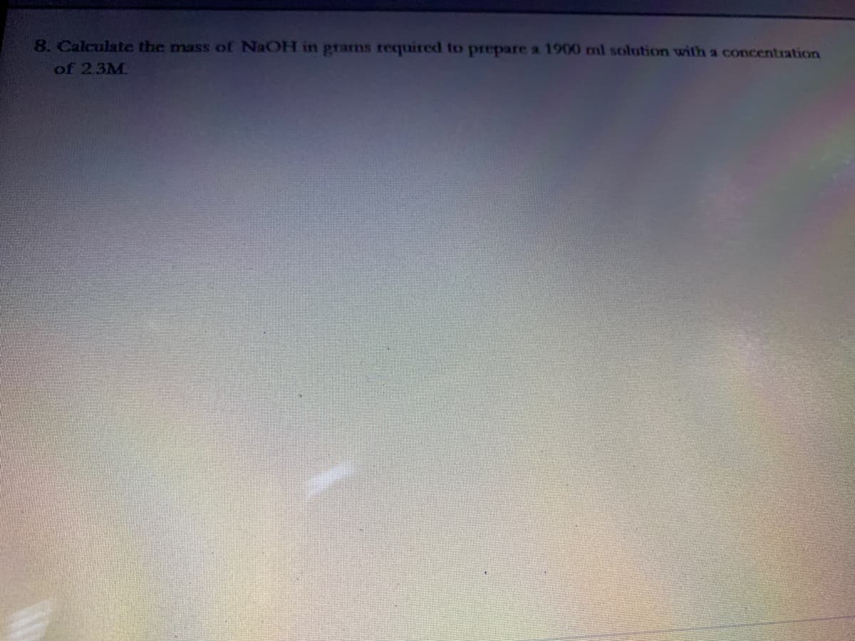 8. Calculate the mass of NaOH in prams required to prepare a 1900 ml solution with a concentration
of 2.3M
