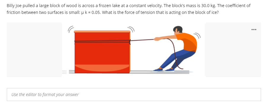 Billy Joe pulled a large block of wood is across a frozen lake at a constant velocity. The block's mass is 30.0 kg. The coefficient of
friction between two surfaces is small: u k = 0.05. What is the force of tension that is acting on the block of ice?
...
Use the editor to format your answer
