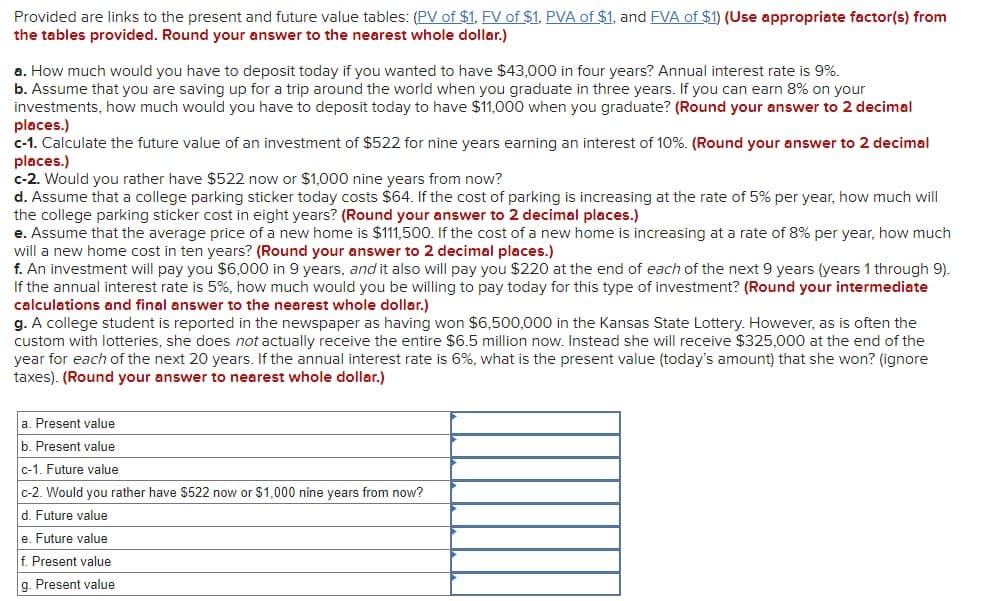 Provided are links to the present and future value tables: (PV of $1, FV of $1, PVA of $1, and FVA of $1) (Use appropriate factor(s) from
the tables provided. Round your answer to the nearest whole dollar.)
a. How much would you have to deposit today if you wanted to have $43,000 in four years? Annual interest rate is 9%.
b. Assume that you are saving up for a trip around the world when you graduate in three years. If you can earn 8% on your
investments, how much would you have to deposit today to have $11,000 when you graduate? (Round your answer to 2 decimal
places.)
c-1. Calculate the future value of an investment of $522 for nine years earning an interest of 10%. (Round your answer to 2 decimal
places.)
c-2. Would you rather have $522 now or $1,000 nine years from now?
d. Assume that a college parking sticker today costs $64. If the cost of parking is increasing at the rate of 5% per year, how much will
the college parking sticker cost in eight years? (Round your answer to 2 decimal places.)
e. Assume that the average price of a new home is $111,500. If the cost of a new home is increasing at a rate of 8% per year, how much
will a new home cost in ten years? (Round your answer to 2 decimal places.)
f. An investment will pay you $6,000 in 9 years, and it also will pay you $220 at the end of each of the next 9 years (years 1 through 9).
If the annual interest rate is 5%, how much would you be willing to pay today for this type of investment? (Round your intermediate
calculations and final answer to the nearest whole dollar.)
g. A college student is reported in the newspaper as having won $6,500,000 in the Kansas State Lottery. However, as is often the
custom with lotteries, she does not actually receive the entire $6.5 million now. Instead she will receive $325,000 at the end of the
year for each of the next 20 years. If the annual interest rate is 6%, what is the present value (today's amount) that she won? (ignore
taxes). (Round your answer to nearest whole dollar.)
a. Present value
b. Present value
c-1. Future value
c-2. Would you rather have $522 now or $1,000 nine years from now?
d. Future value
e. Future value
f. Present value
g. Present value