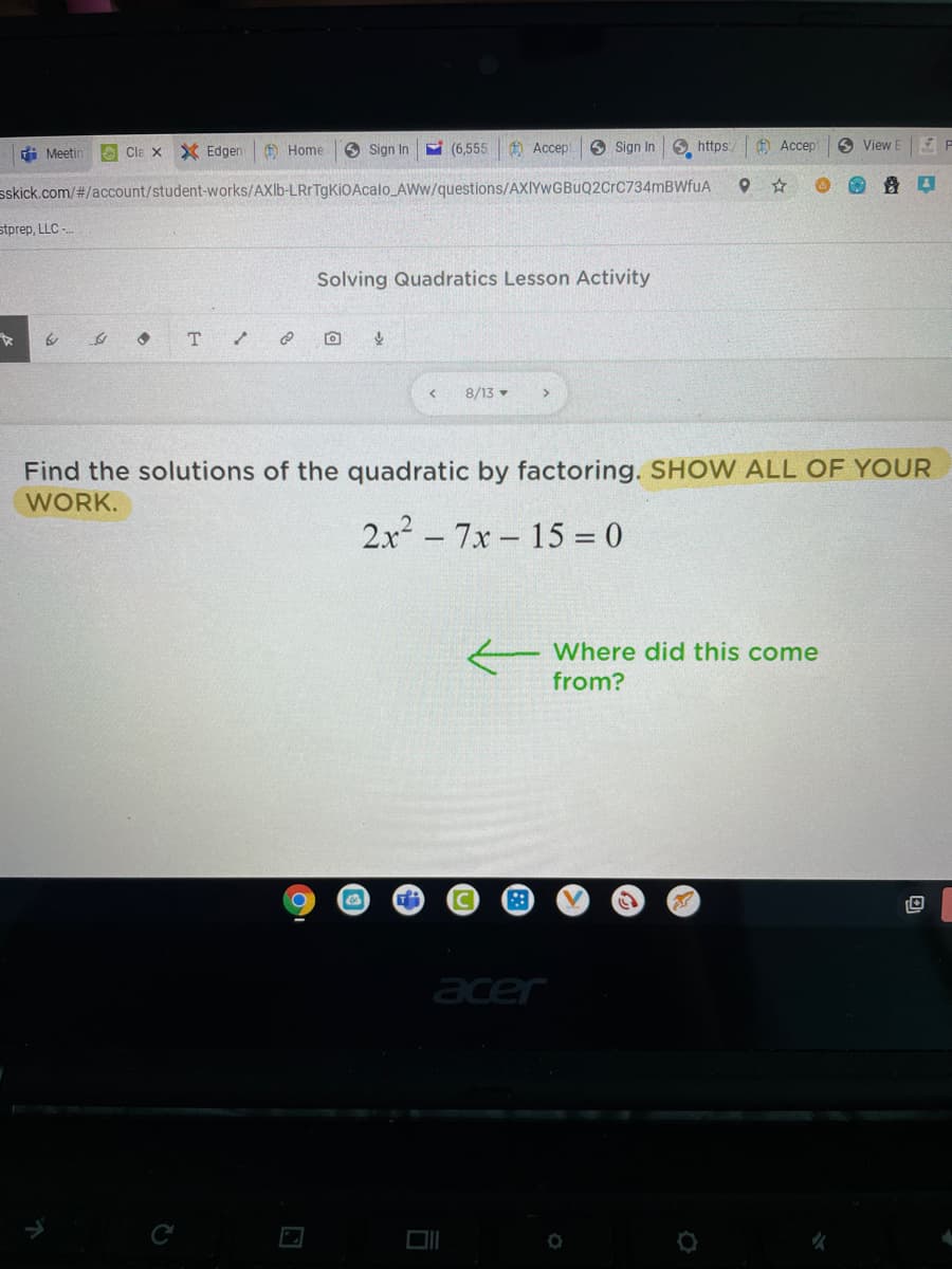 i Meetin
O Cla x Edgen
O Home
O Sign In
E (6,555
O Accep
6 Sign In
https:
A Accep
6 View E
sskick.com/#/account/student-works/AXlb-LRrTgKiOAcalo AWw/questions/AXIYwGBuQ2CrC734mBWfuA
stprep, LLC -
Solving Quadratics Lesson Activity
T.
8/13 -
Find the solutions of the quadratic by factoring. SHOW ALL OF YOUR
WORK.
2x2 - 7x- 15 = 0
Where did this come
from?
acer
