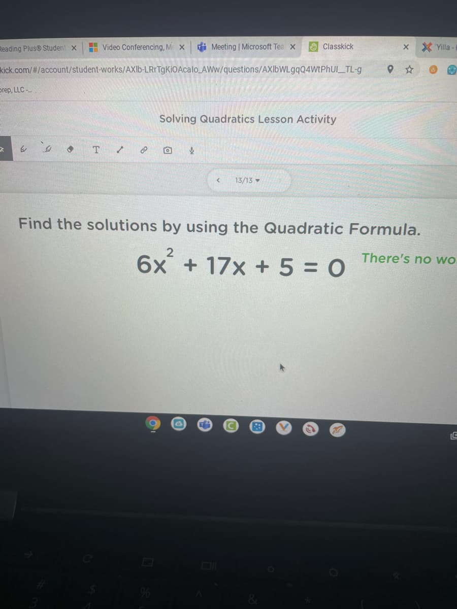 Reading Plus® Student x
H Video Conferencing, M X
i Meeting | Microsoft Tea x
O Classkick
X Yilla
kick.com/#/account/student-works/AXI6-LRrTgKiOAcalo_AWw/questions/AXIbWLgqQ4WtPhUl_TL-g
prep, LLC -
Solving Quadratics Lesson Activity
13/13 -
Find the solutions by using the Quadratic Formula.
There's no wo
6x + 17x +5 = 0
