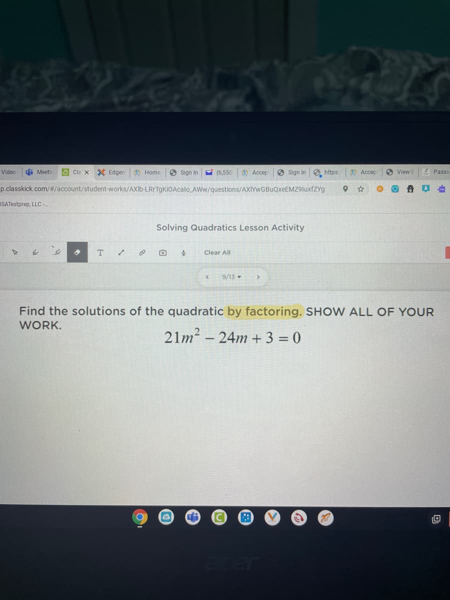 Video
di Meetir
O Cla x Edgen
A Home
O Sign In
(6,550 O Accept
O Sign In
6 https:
O Accep
O View E
4 Pass
p.classkick.com/%#/account/student-works/AXlb-LRrTgKiOAcalo AWw/questions/AXIYwGBuQxeEMZ9luxfZYg
USATestprep, LLC-
Solving Quadratics Lesson Activity
T
Clear All
9/13
Find the solutions of the quadratic by factoring. SHOW ALL OF YOUR
WORK.
21m? – 24m + 3 = 0
