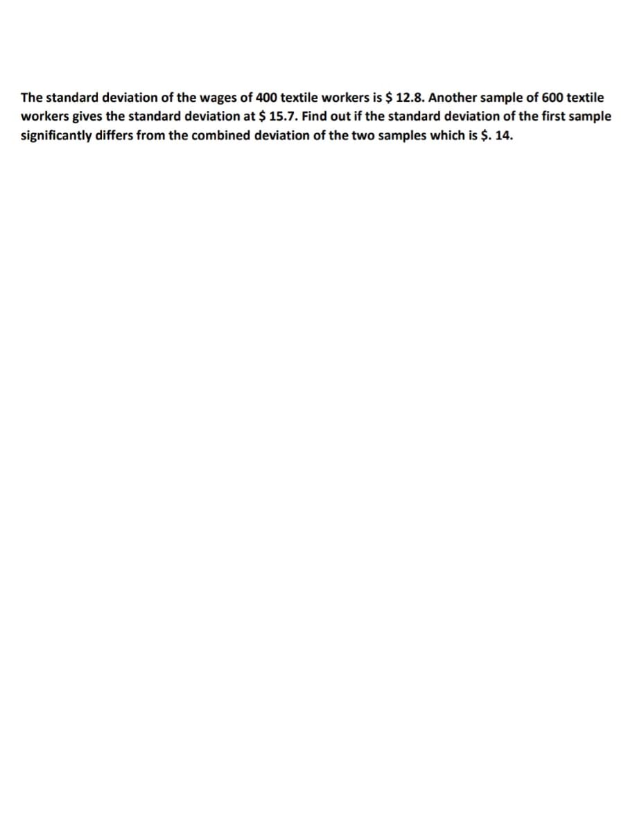 The standard deviation of the wages of 400 textile workers is $ 12.8. Another sample of 600 textile
workers gives the standard deviation at $ 15.7. Find out if the standard deviation of the first sample
significantly differs from the combined deviation of the two samples which is $. 14.
