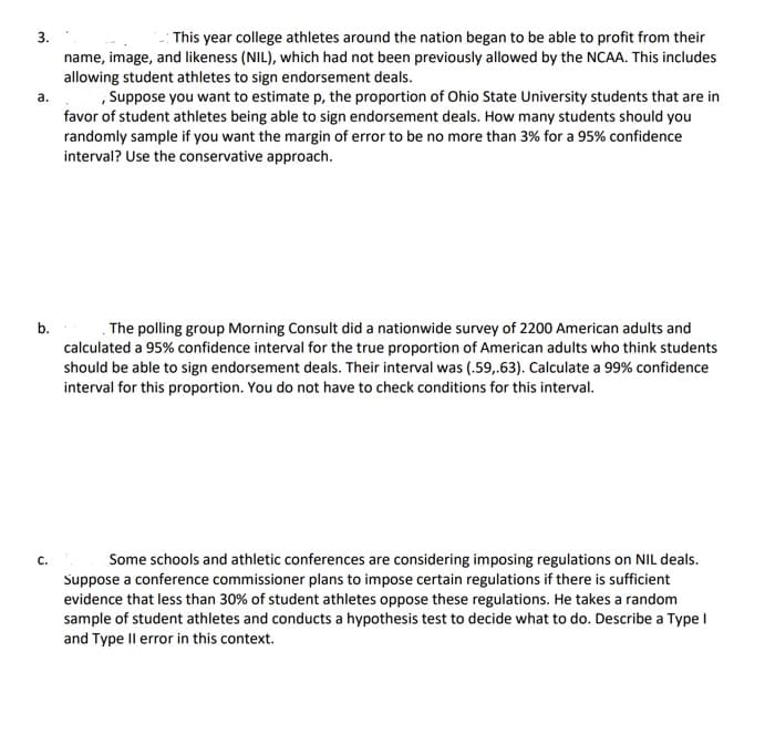 **Educational Content:**

3. **NIL and Endorsement Deals**
   
   This year, college athletes around the nation began to be able to profit from their name, image, and likeness (NIL), which had not been previously allowed by the NCAA. This includes allowing student athletes to sign endorsement deals.

   **a. Sampling for Student Opinion at Ohio State University**
   
   Suppose you want to estimate \( p \), the proportion of Ohio State University students that are in favor of student athletes being able to sign endorsement deals. How many students should you randomly sample if you want the margin of error to be no more than 3% for a 95% confidence interval? Use the conservative approach.

   **b. Nationwide Survey on Endorsement Deals**
   
   The polling group Morning Consult did a nationwide survey of 2200 American adults and calculated a 95% confidence interval for the true proportion of American adults who think students should be able to sign endorsement deals. Their interval was (0.59, 0.63). Calculate a 99% confidence interval for this proportion. You do not have to check conditions for this interval.

   **c. Imposing Regulations on NIL Deals**
   
   Some schools and athletic conferences are considering imposing regulations on NIL deals. Suppose a conference commissioner plans to impose certain regulations if there is sufficient evidence that less than 30% of student athletes oppose these regulations. He takes a random sample of student athletes and conducts a hypothesis test to decide what to do. Describe a Type I and Type II error in this context.