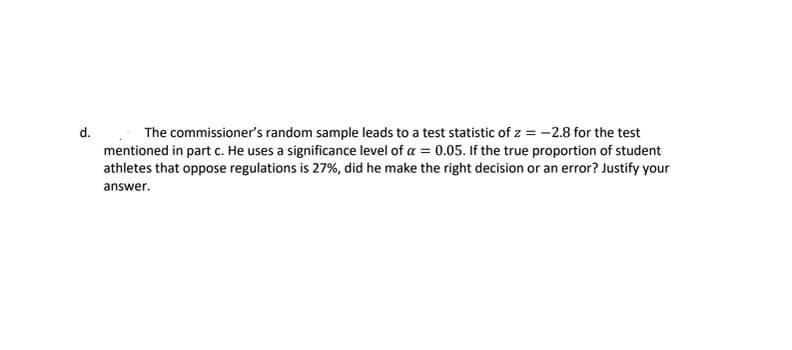 d. The commissioner's random sample leads to a test statistic of \( z = -2.8 \) for the test mentioned in part c. He uses a significance level of \( \alpha = 0.05 \). If the true proportion of student athletes that oppose regulations is 27%, did he make the right decision or an error? Justify your answer.