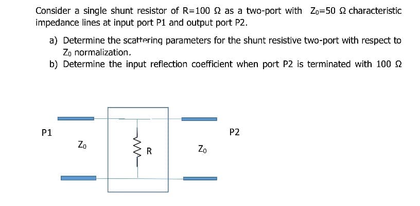 Consider a single shunt resistor of R=100 2 as a two-port with Zo=50 2 characteristic
impedance lines at input port P1 and output port P2.
a) Determine the scattering parameters for the shunt resistive two-port with respect to
Zo normalization.
b) Determine the input reflection coefficient when port P2 is terminated with 100 2
P1
P2
Zo
Zo
