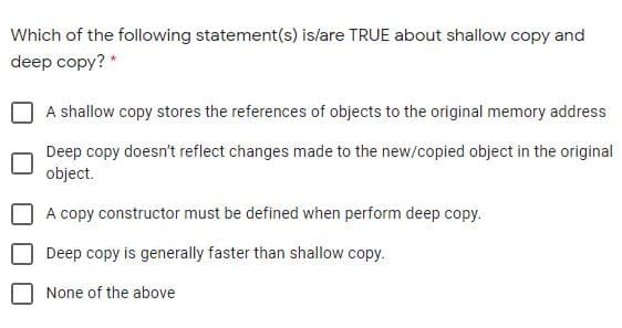 Which of the following statement(s) is/are TRUE about shallow copy and
deep copy? *
A shallow copy stores the references of objects to the original memory address
Deep copy doesn't reflect changes made to the new/copied object in the original
object.
A copy constructor must be defined when perform deep copy.
Deep copy is generally faster than shallow copy.
None of the above
