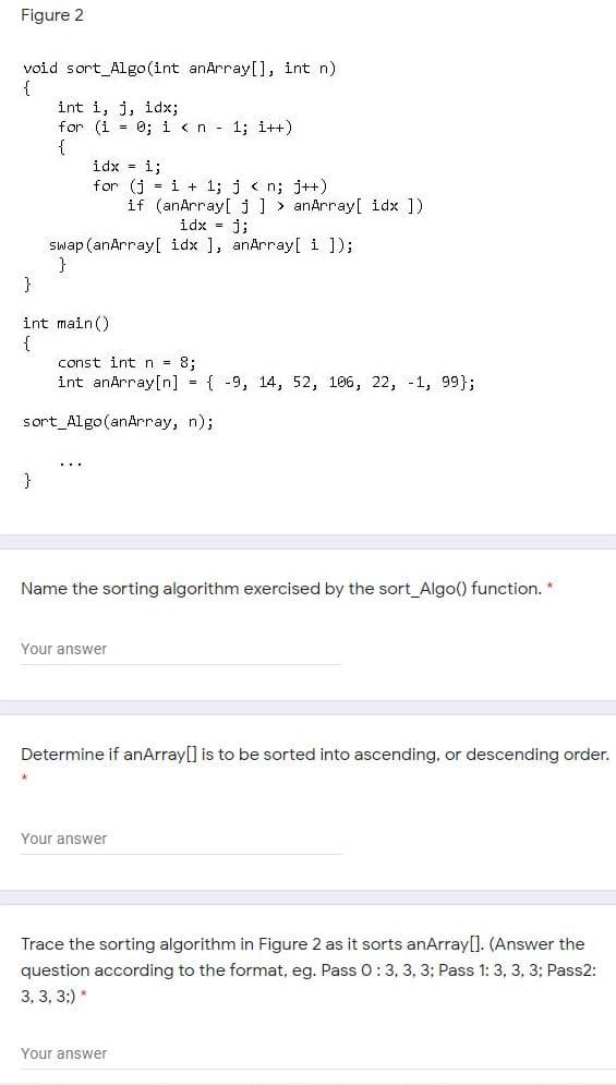 Figure 2
void sort_Algo (int anArray[], int n)
{
int i, j, idx;
for (i = 0; i <n 1; i++)
{
idx - i;
for (j = i + 1; j < n; j++)
if (anArray[ j ] > anArray[ idx ])
idx = j;
Swap (anArray[ idx ], anArray[ i ]);
}
}
int main()
{
const int n = 8;
int anArray[n] { -9, 14, 52, 106, 22, -1, 99};
sort_Algo(anArray, n);
}
Name the sorting algorithm exercised by the sort_Algo() function. *
Your answer
Determine if anArray[] is to be sorted into ascending, or descending order.
Your answer
Trace the sorting algorithm in Figure 2 as it sorts anArray[]. (Answer the
question according to the format, eg. Pass 0:3, 3, 3; Pass 1: 3, 3, 3; Pass2:
3, 3, 3;) *
Your answer
