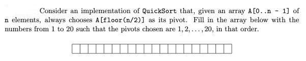 Consider an implementation of QuickSort that, given an array A[0..n - 1] of
n elements, always chooses A[floor (n/2)] as its pivot. Fill in the array below with the
numbers from 1 to 20 such that the pivots chosen are 1,2, ..., 20, in that order.
