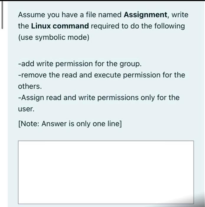 Assume you have a file named Assignment, write
the Linux command required to do the following
(use symbolic mode)
-add write permission for the group.
-remove the read and execute permission for the
others.
-Assign read and write permissions only for the
user.
[Note: Answer is only one line]
