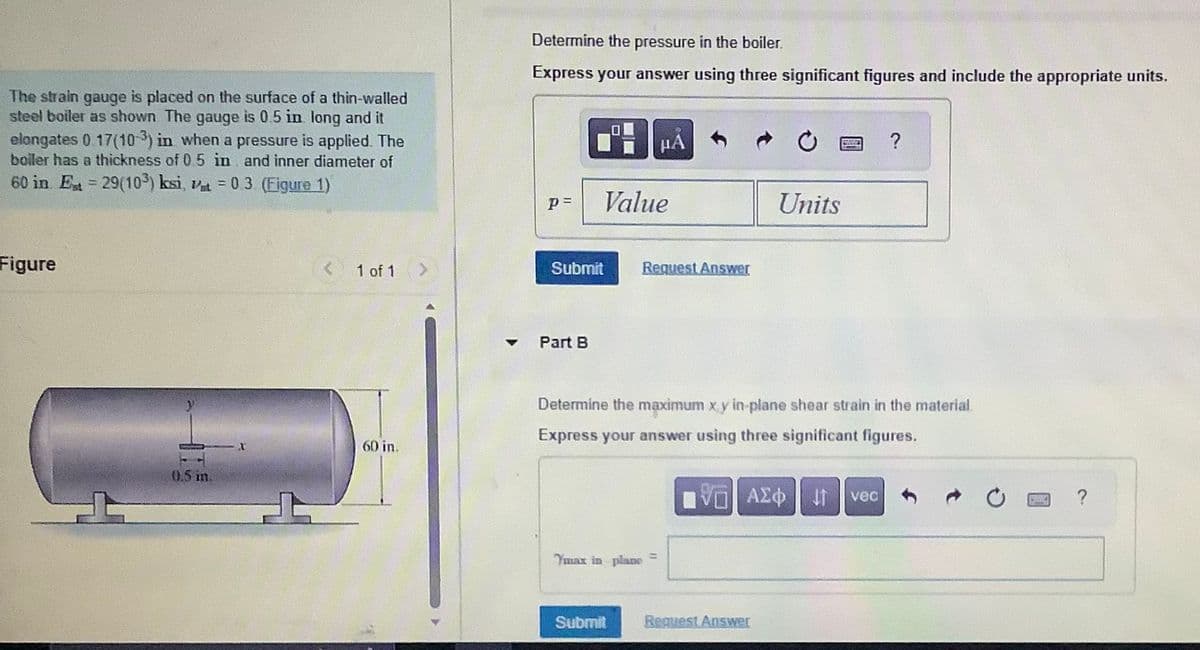 The strain gauge is placed on the surface of a thin-walled
steel boiler as shown The gauge is 0.5 in long and it
elongates 0.17(103) in when a pressure is applied. The
boiler has a thickness of 0.5 in and inner diameter of
60 in Est = 29(10³) ksi, st = 0.3 (Figure 1)
Figure
0.5 in.
X
1 of 1
60 in.
Determine the pressure in the boiler.
Express your answer using three significant figures and include the appropriate units.
P =
Submit
▾ Part B
0
Value
HA
Submit
Request Answer
Ymax in plane
Determine the maximum x y in plane shear strain in the material.
Express your answer using three significant figures.
Units
ΑΣΦ | 4
Request Answer
?
vec
WYCZA
?