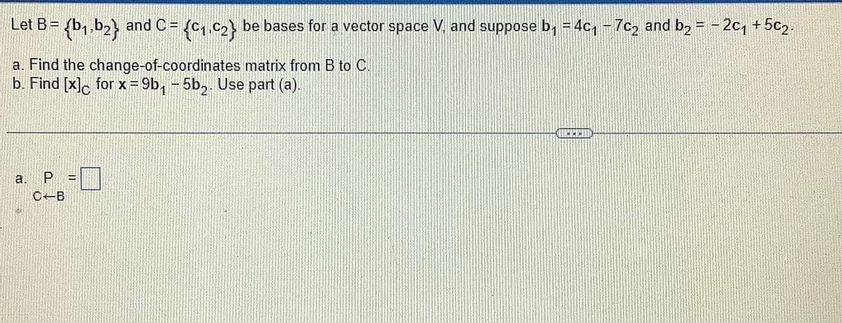 Let B= (b₁,b₂} and C= {C₁,C₂} be bases for a vector space V, and suppose b₁ = 4c₁ - 7c₂ and b₂ = −2c₁ +5c₂.
a. Find the change-of-coordinates matrix from B to C.
b. Find [x]c for x =9b₁-5b₂. Use part (a).
2.
P
C-B