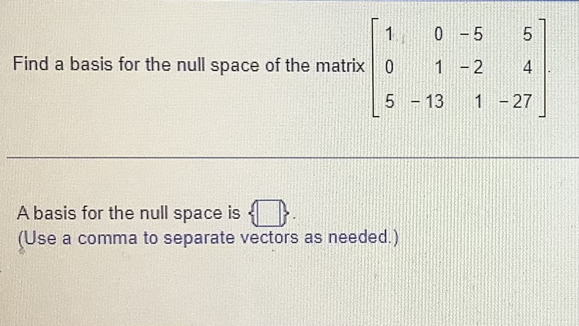 1
Find a basis for the null space of the matrix 0
0 - 5
1
2
4
1 - 27
5 - 13
A basis for the null space is
(Use a comma to separate vectors as needed.)
דש
-
5