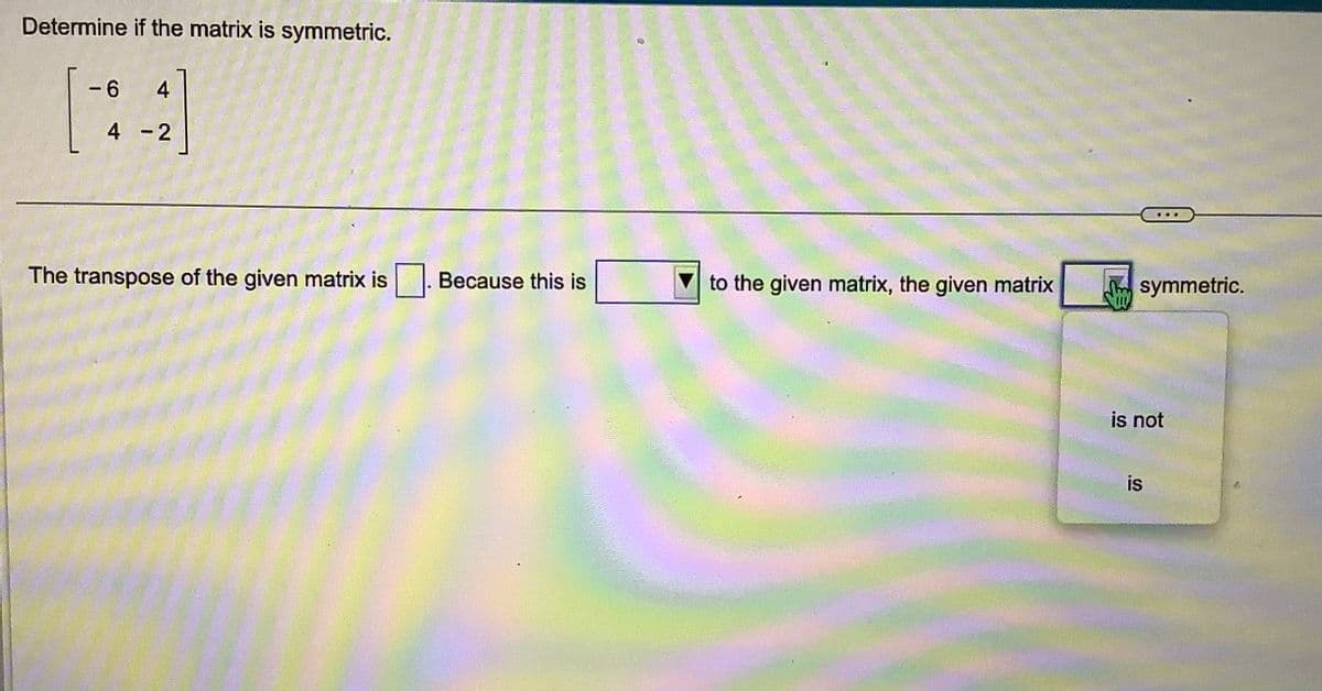 Determine if the matrix is symmetric.
-6 4
4-2
The transpose of the given matrix is
Because this is
to the given matrix, the given matrix
..
symmetric.
is not
is