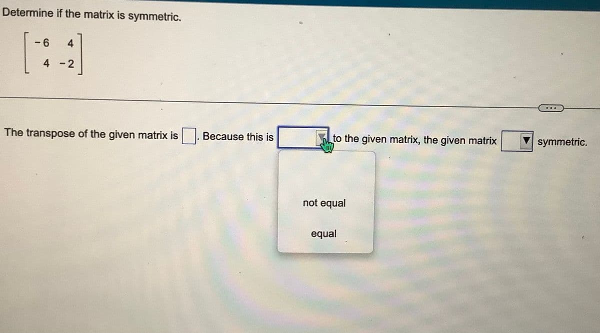 Determine if the matrix is symmetric.
-6 4
4-2
The transpose of the given matrix is
Because this is
to the given matrix, the given matrix
not equal
equal
symmetric.