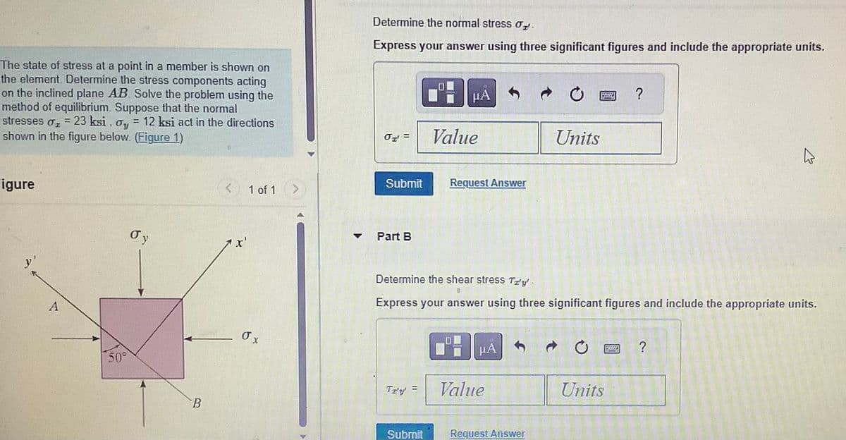The state of stress at a point in a member is shown on
the element. Determine the stress components acting
on the inclined plane AB. Solve the problem using the
method of equilibrium. Suppose that the normal
stresses o₂ = 23 ksi, o, = 12 ksi act in the directions
shown in the figure below. (Figure 1)
Figure
y'
A
50°
σv
B
<
x'
1 of 1
σ x
Determine the normal stress o
Express your answer using three significant figures and include the appropriate units.
OT =
Submit
Part B
Tr'y
=
μA
Submit
Value
Request Answer
Determine the shear stress Try'.
Express your answer using three significant figures and include the appropriate units.
μA
Value
Units
Request Answer
?
Units
2
?