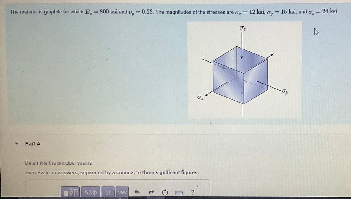 The material is graphite for which Eg = 800 ksi and vg = 0.23. The magnitudes of the stresses are o
Part A
Determine the principal strains.
Express your answers, separated by a comma, to three significant figures.
V—| ΑΣΦ
vec
B
Ox
?
=
Oz₂
12 ksi, o, = 15 ksi, and oz
-
-Øy
4
24 ksi.