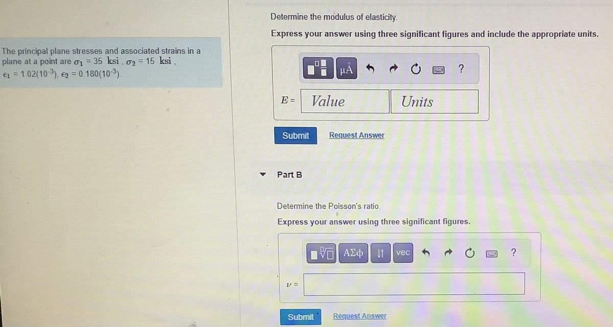 The principal plane stresses and associated strains in a
35 ksi, 02 = 15 ksi,
plane at a point are 01
1
€1 = 1.02(10-3), 2 = 0.180(10-³).
▼
Determine the modulus of elasticity.
Express your answer using three significant figures and include the appropriate units.
E=
Submit
Part B
V=
μA
Value
Request Answer
Submit
Determine the Poisson's ratio.
Express your answer using three significant figures.
ΠΑΠΙ ΑΣΦ | Η
VE
Units
Request Answer
?
vec
POSSIA
space
?