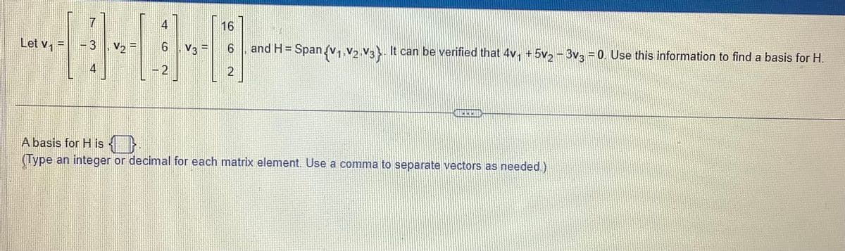 Let v₁ =
7
3
V₂
4
6. V3 F
2
16
6
2
and H= Span {V₁ V2 V3}. It can be verified that 4v₁ +5v₂ - 3v3 = 0. Use this information to find a basis for H.
***
A basis for His
(Type an integer or decimal for each matrix element. Use a comma to separate vectors as needed.)