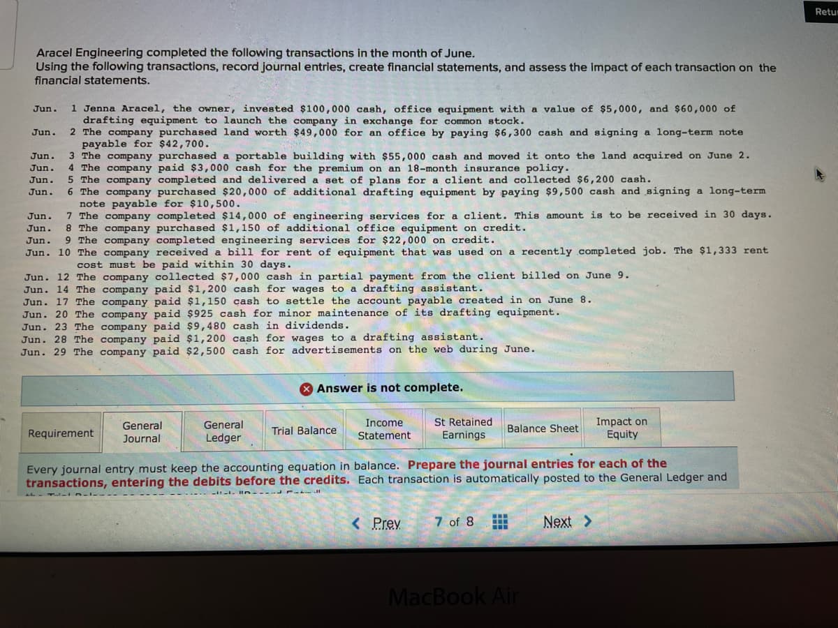 Retur
Aracel Engineering completed the following transactions in the month of June.
Using the following transactions, record journal entries, create financial statements, and assess the impact of each transaction on the
financial statements.
1 Jenna Aracel, the owner, invested $100,000 cash, office equipment with a value of $5,000, and $60,000 of
drafting equipment to launch the company in exchange for common stock.
2 The company purchased land worth $49,000 for an office by paying $6,300 cash and signing a long-term note
payable for $42,700.
3 The company purchased a portable building with $55,000 cash and moved it onto the land acquired on June 2.
4 The company paid $3, 000 cash for the premium on an 18-month insurance policy.
5 The company completed and delivered a set of plans for a client and collected $6,200 cash.
6 The company purchased $20,000 of additional drafting equipment by paying $9,500 cash and signing a long-term
note payable for $10,500.
7 The company completed $14,000 of engineering services for a client. This amount is to be received in 30 days.
8 The company purchased $1,150 of additional office equipment on credit.
9 The company completed engineering services for $22,000 on credit.
Jun.
Jun.
Jun.
Jun.
Jun.
Jun.
Jun.
Jun.
Jun.
Jun. 10 The company received a bill for rent of equipment that was used on a recently completed job. The $1,333 rent
cost must be paid within 30 days.
Jun. 12 The company collected $7,000 cash in partial payment from the client billed on June 9.
Jun. 14 The company paid $1,200 cash for wages to a drafting assistant.
Jun. 17 The company paid $1,150 cash to settle the account payable created in on June 8.
Jun. 20 The company paid $925 cash for minor maintenance of its drafting equipment.
Jun. 23 The company paid $9,480 cash in dividends.
Jun. 28 The company paid $1,200 cash for wages to a drafting assistant.
Jun. 29 The company paid $2,500 cash for advertisements on the web during June.
* Answer is not complete.
St Retained
Earnings
Impact on
Equity
Income
General
Journal
General
Trial Balance
Balance Sheet
Requirement
Ledger
Statement
Every journal entry must keep the accounting equation in balance. Prepare the journal entries for each of the
transactions, entering the debits before the credits. Each transaction is automatically posted to the General Ledger and
< Prev
7 of 8
Next >
MacBook Air
