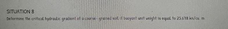 SITUATION 8
Determine the critical hydraulic gradient of a coarse- grained soil if buoyant unit weight is equal to 25.678 kn/cu. m
