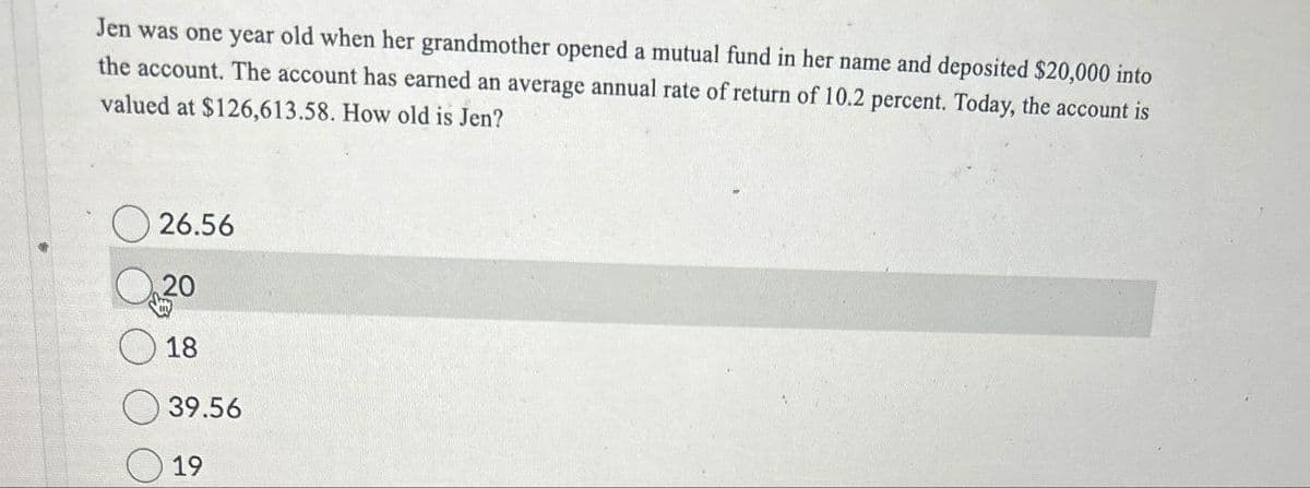 Jen was one year old when her grandmother opened a mutual fund in her name and deposited $20,000 into
the account. The account has earned an average annual rate of return of 10.2 percent. Today, the account is
valued at $126,613.58. How old is Jen?
26.56
20
18
39.56
19