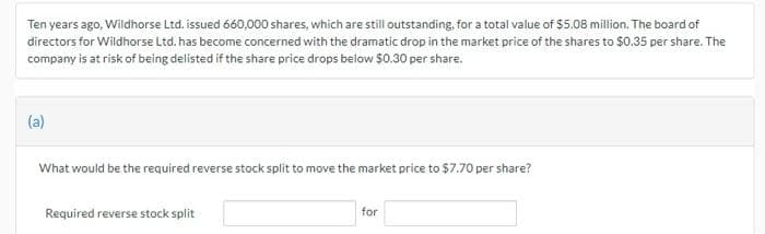 Ten years ago, Wildhorse Ltd. issued 660,000 shares, which are still outstanding, for a total value of $5.08 million. The board of
directors for Wildhorse Ltd. has become concerned with the dramatic drop in the market price of the shares to $0.35 per share. The
company is at risk of being delisted if the share price drops below $0.30 per share.
(a)
What would be the required reverse stock split to move the market price to $7.70 per share?
Required reverse stock split
for