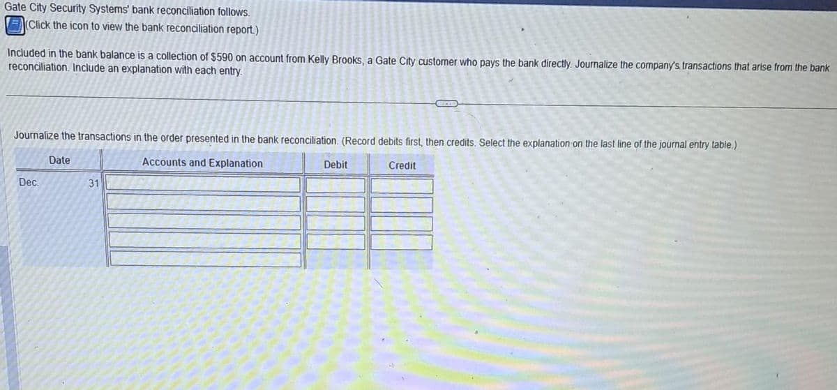 Gate City Security Systems' bank reconciliation follows.
(Click the icon to view the bank reconciliation report.)
Included in the bank balance is a collection of $590 on account from Kelly Brooks, a Gate City customer who pays the bank directly. Journalize the company's, transactions that arise from the bank
reconciliation. Include an explanation with each entry.
Journalize the transactions in the order presented in the bank reconciliation. (Record debits first, then credits. Select the explanation on the last line of the journal entry table.)
Accounts and Explanation
Dec.
Date
31
Debit
Credit