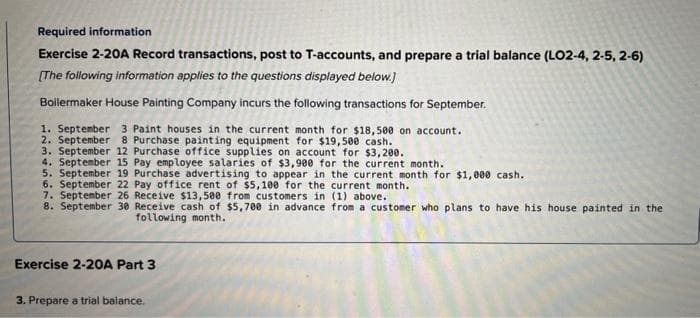 Required information
Exercise 2-20A Record transactions, post to T-accounts, and prepare a trial balance (LO2-4,2-5, 2-6)
[The following information applies to the questions displayed below.]
Boilermaker House Painting Company incurs the following transactions for September.
1. September 3 Paint houses in the current month for $18,500 on account.
2. September 8 Purchase painting equipment for $19,500 cash.
3. September 12 Purchase office supplies on account for $3,200.
4. September 15 Pay employee salaries of $3,900 for the current month.
5. September 19 Purchase advertising to appear in the current month for $1,000 cash.
6. September 22 Pay office rent of $5,100 for the current month.
7. September 26 Receive $13,500 from customers in (1) above.
8. September 30
Receive cash of $5,700 in advance from a customer who plans to have his house painted in the
following month.
Exercise 2-20A Part 3
3. Prepare a trial balance.