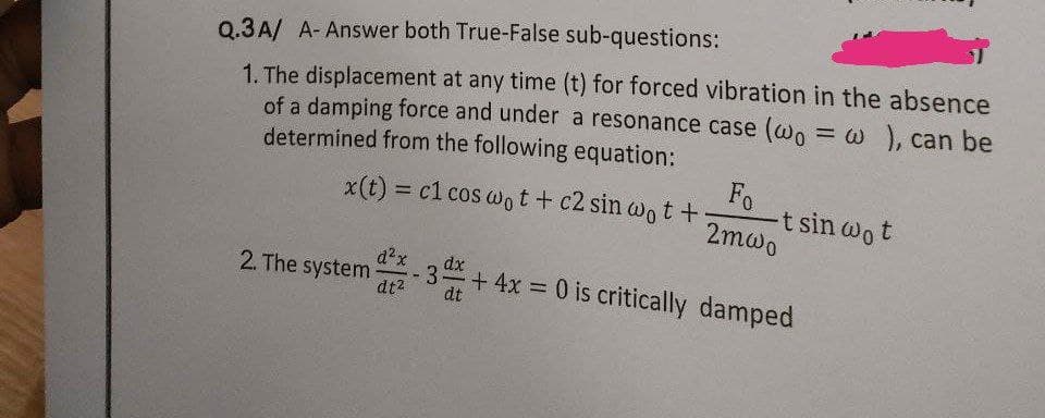 Q.3A/ A- Answer both True-False sub-questions:
1. The displacement at any time (t) for forced vibration in the absence
of a damping force and under a resonance case (wo = w ), can be
determined from the following equation:
%3D
x(t) = c1 cos Wot+ c2 sin wot +
t sin wot
2mwo
Fo
d²x
dx
+ 4x 0 is critically damped
2. The system
-3.
dt2
dt
