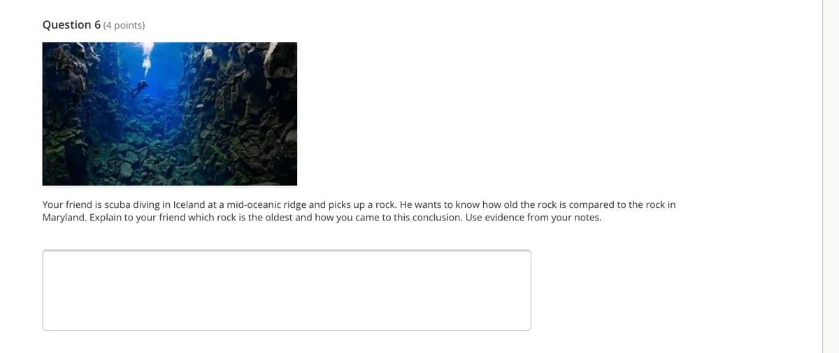 Question 6 (4 points)
Your friend is scuba diving in Iceland at a mid-oceanic ridge and picks up a rock. He wants to know how old the rock is compared to the rock in
Maryland. Explain to your friend which rock is the oldest and how you came to this conclusion. Use evidence from your notes.
