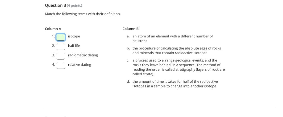 Question 3 (4 points)
Match the following terms with their definition.
Column A
Column B
1.
isotope
a. an atom of an element with a different number of
neutrons
2.
half life
b. the procedure of calculating the absolute ages of rocks
and minerals that contain radioactive isotopes
3.
radiometric dating
a process used to arrange geological events, and the
rocks they leave behind, in a sequence. The method of
reading the order is called stratigraphy (layers of rock are
called strata).
C.
4.
relative dating
d. the amount of time it takes for half of the radioactive
isotopes in a sample to change into another isotope
