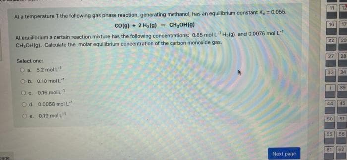 page
At a temperature T the following gas phase reaction, generating methanol, has an equilibrium constant K = 0.055.
CO(g) + 2 H₂(g) = CH₂OH(9)
At equilibrium a certain reaction mixture has the following concentrations: 0.85 mol L¹ H₂(g) and 0.0076 mol L-¹
CH₂OH(g). Calculate the molar equilibrium concentration of the carbon monoxide gas.
Select one:
O a. 5.2 mol L-1
O b.
0.10 mol L₁1
O c.
0.16 mol L-1
O d.
0.0058 mol L-1
O e. 0.19 mol L-1
Next page
11 12
16 17
22 23
27 28
33
34
T
39
44
45
50
51
55 56
61 62