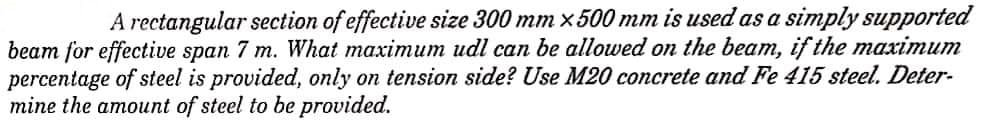 A rectangular section of effective size 300 mm x 500 mm is used as a simply supported
beam for effective span 7 m. What maximum udl can be allowed on the beam, if the maximum
percentage of steel is provided, only on tension side? Use M20 concrete and Fe 415 steel. Deter-
mine the amount of steel to be provided.