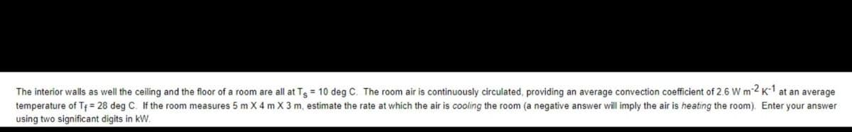 The interior walls as well the ceiling and the floor of a room are all at Tg = 10 deg C. The room air is continuously circulated, providing an average convection coefficient of 2.6 W m-2 K-1 at an average
temperature of T₁ = 28 deg C. If the room measures 5 m X 4 m X 3 m, estimate the rate at which the air is cooling the room (a negative answer will imply the air is heating the room). Enter your answer
using two significant digits in kW.