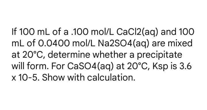 If 100 mL of a .100 mol/L CaCl2(aq) and 100
mL of 0.0400 mol/L Na2SO4 (aq) are mixed
at 20°C, determine whether a precipitate
will form. For CaSO4 (aq) at 20°C, Ksp is 3.6
x 10-5. Show with calculation.