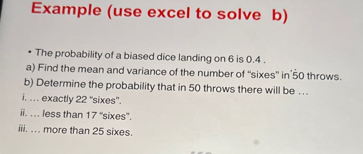 Example (use excel to solve b)
The probability of a biased dice landing on 6 is 0.4.
a) Find the mean and variance of the number of "sixes" in 50 throws.
●
b) Determine the probability that in 50 throws there will be ...
i.... exactly 22 "sixes".
ii. ... less than 17 "sixes".
iii.... more than 25 sixes.