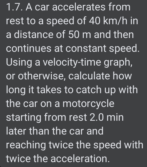 1.7. A car accelerates from
rest to a speed of 40 km/h in
a distance of 50 m and then
continues at constant speed.
Using a velocity-time graph,
or otherwise, calculate how
long it takes to catch up with
the car on a motorcycle
starting from rest 2.0 min
later than the car and
reaching twice the speed with
twice the acceleration.
