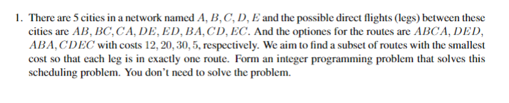 1. There are 5 cities in a network named A, B,C, D, E and the possible direct flights (legs) between these
cities are AB, BC,CA, DE, ED, BA, CD, EC. And the optiones for the routes are ABCA, DED,
ABA, CDEC with costs 12, 20, 30, 5, respectively. We aim to find a subset of routes with the smallest
cost so that each leg is in exactly one route. Form an integer programming problem that solves this
scheduling problem. You don't need to solve the problem.
