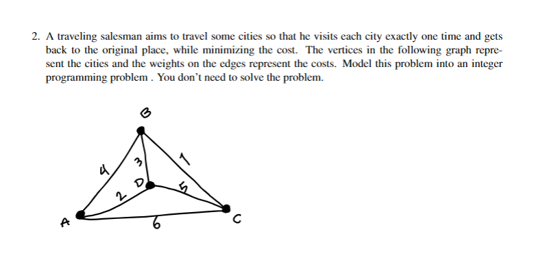 2. A traveling salesman aims to travel some cities so that he visits each city exactly one time and gets
back to the original place, while minimizing the cost. The vertices in the following graph repre-
sent the cities and the weights on the edges represent the costs. Model this problem into an integer
programming problem . You don't need to solve the problem.
3
D
2
9.
