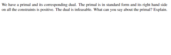 **Primal and Dual Infeasibility Analysis**

In linear programming, we often deal with primal and dual problem formulations. Given a primal problem in standard form, with all right-hand side constraints being positive, it’s crucial to analyze the implications of its dual problem being infeasible.

**Problem Statement:**
- We have a primal and its corresponding dual.
- The primal is in standard form with the positive right-hand side for all constraints.
- The dual is infeasible.

**Analysis:**
If the dual is infeasible, it suggests that there is no solution that satisfies all the dual constraints. According to the strong duality theorem, if a primal linear programming problem has an optimal solution, then its dual must also have an optimal solution. Therefore, if the dual is infeasible, the primal problem must be unbounded.

**Conclusion:**
For a feasible primal linear programming problem with positive constraint values, the infeasibility of the dual indicates the primal problem is unbounded. This means the objective function of the primal problem can be increased indefinitely without violating any constraints.

**Implication:**
Understand that dual infeasibility provides critical insights into the nature of the primal problem, specifically pointing towards its unboundedness under given conditions.